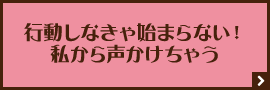 行動しなきゃ始まらない！私から声かけちゃう