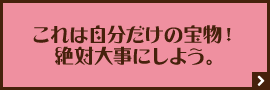 これは自分だけの宝物！絶対大事にしよう。