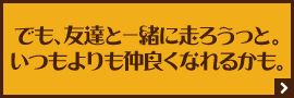 でも、友達と一緒に走ろうっと。いつもよりも仲良くなれるかも。