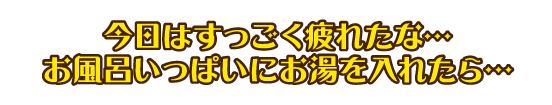 今日はすっごく疲れたな…お風呂にお湯いっぱいにお湯を入れたら…