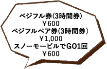 ベジフル券(3時間券)￥600 ベジフルペア券(3時間券）￥1,000 スノーモービルでGO1回￥600