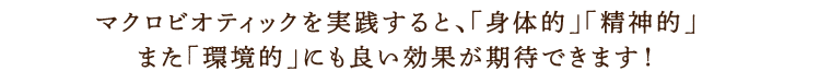 マクロビオティックを実践すると、「身体的」「精神的」また「環境的」にも良い効果が期待できます！