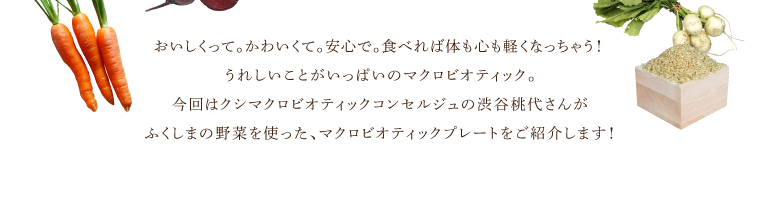 おいしくって。かわいくて。安心で。食べれば体も心も軽くなっちゃう！うれしいことがいっぱいのマクロビオティック。今回はクシマクロビオティックコンセルジュの渋谷桃代さんがふくしまの野菜を使った、マクロビオティックプレートをご紹介します！