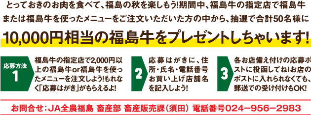 期間中、福島牛の指定店で福島牛または福島牛を使ったメニューをご注文頂いた方の中から、抽選で50名様に10,000円相当の福島牛をプレゼント！