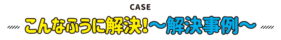 CASE こんなふうに解決！～解決事例～