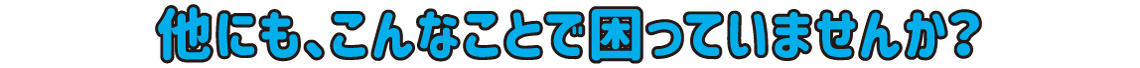 他にも、こんなことで困っていませんか？
