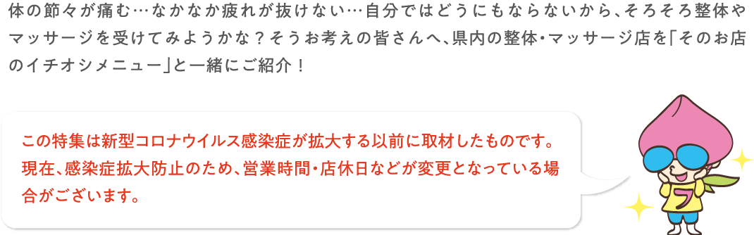 体の節々が痛む・・・なかなか疲れが抜けない・・・自分で波動にもならないから、そろそろ整体やマッサージを受けてみようかな？そうお考えの皆さんへ、県内の整体・マッサージ店を「そのお店のイチオシメニュー」と一緒にご紹介！この特集は新型コロナウイルス感染症が拡大する以前に取材したものです。現在、感染症拡大防止のため、営業時間・店休日などが変更となっている場合がございます。