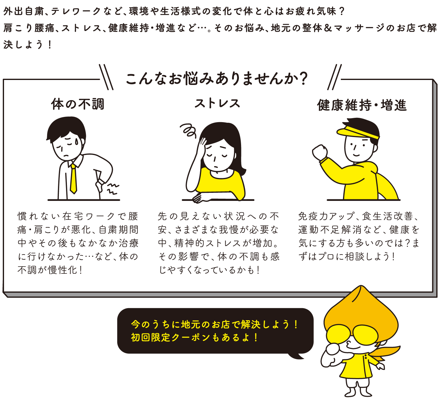 外出自粛、テレワークなど、環境や生活様式の変化で体と心はお疲れ気味？肩こり腰痛、ストレス、健康維持・増進など…。そのお悩み、地元の整体＆マッサージのお店で解決しよう！