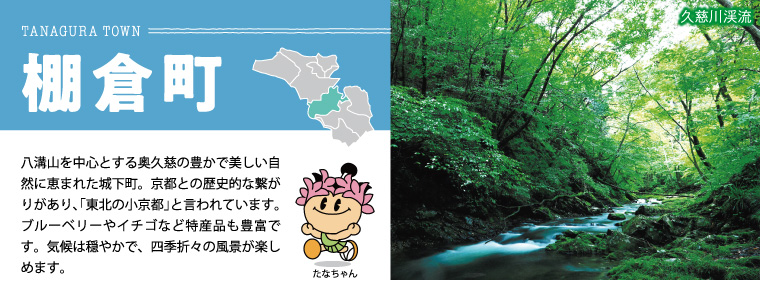 棚倉町：八溝山を中心とする奥久慈の豊かで美しい自然に恵まれた城下町。京都との歴史的な繋がりがあり、「東北の小京都」と言われています。ブルーベリーやイチゴなど特産品も豊富です。気候は穏やかで、四季折々の風景が楽しめます。