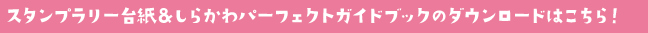 スタンプラリーの台紙＆しらかわパーフェクトガイドブックのダウンロードはコチラっ！
